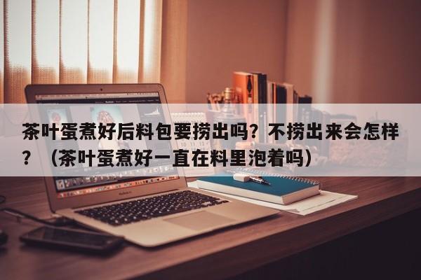 茶叶蛋煮好后料包要捞出吗？不捞出来会怎样？（茶叶蛋煮好一直在料里泡着吗）