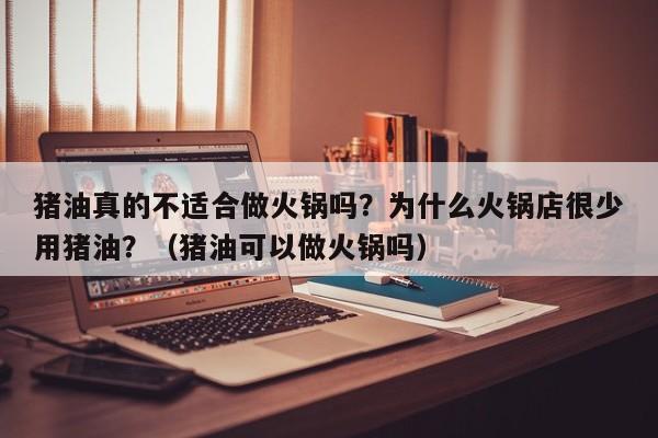 猪油真的不适合做火锅吗？为什么火锅店很少用猪油？（猪油可以做火锅吗）