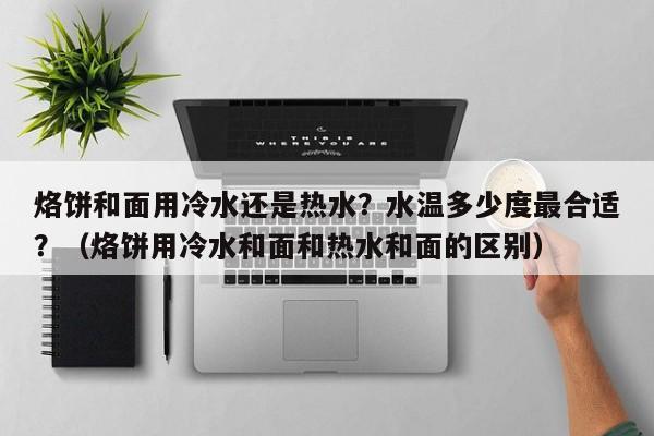 烙饼和面用冷水还是热水？水温多少度最合适？（烙饼用冷水和面和热水和面的区别）