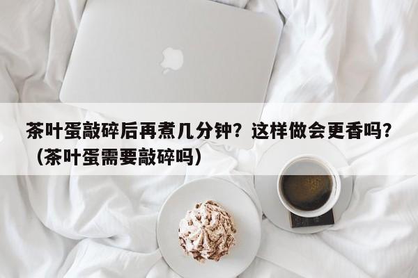 茶叶蛋敲碎后再煮几分钟？这样做会更香吗？（茶叶蛋需要敲碎吗）
