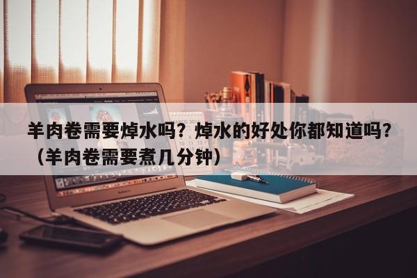 羊肉卷需要焯水吗？焯水的好处你都知道吗？（羊肉卷需要煮几分钟）