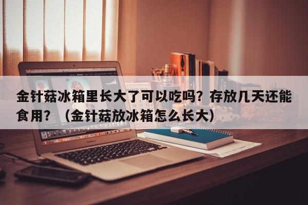 金针菇冰箱里长大了可以吃吗？存放几天还能食用？（金针菇放冰箱怎么长大）