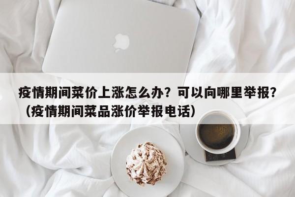 疫情期间菜价上涨怎么办？可以向哪里举报？（疫情期间菜品涨价举报电话）
