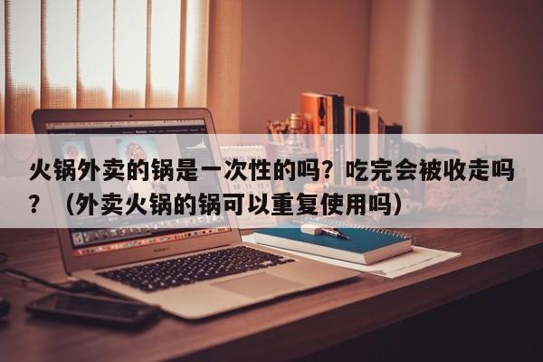 火锅外卖的锅是一次性的吗？吃完会被收走吗？（外卖火锅的锅可以重复使用吗）