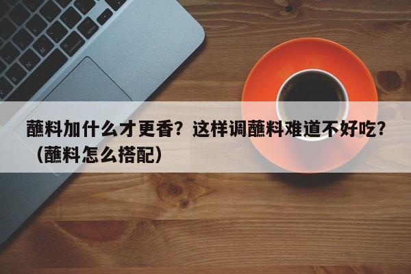 蘸料加什么才更香？这样调蘸料难道不好吃？（蘸料怎么搭配）