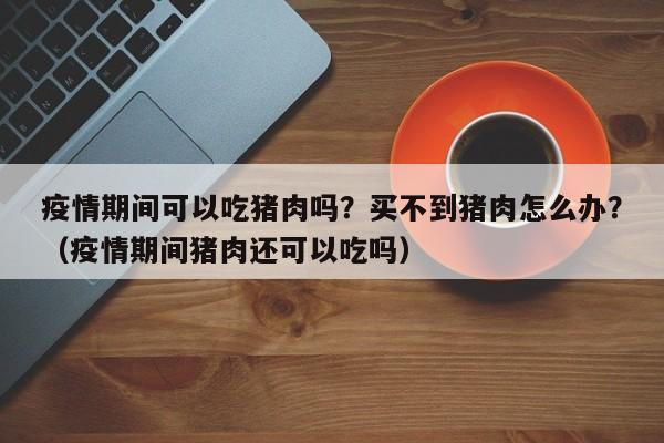 疫情期间可以吃猪肉吗？买不到猪肉怎么办？（疫情期间猪肉还可以吃吗）