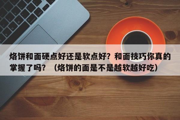烙饼和面硬点好还是软点好？和面技巧你真的掌握了吗？（烙饼的面是不是越软越好吃）