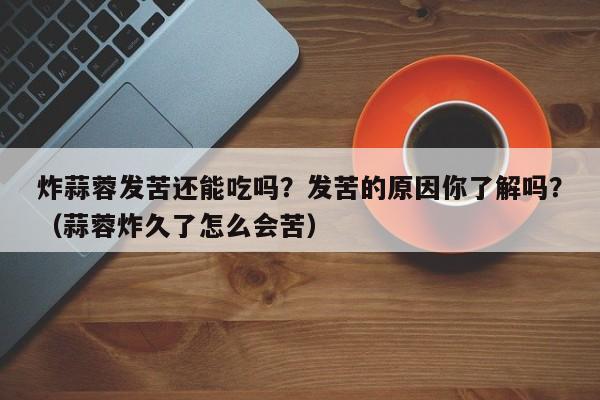 炸蒜蓉发苦还能吃吗？发苦的原因你了解吗？（蒜蓉炸久了怎么会苦）