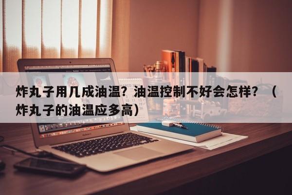 炸丸子用几成油温？油温控制不好会怎样？（炸丸子的油温应多高）