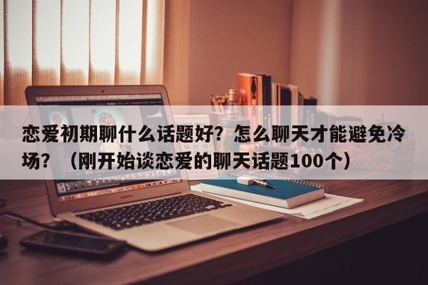 恋爱初期聊什么话题好？怎么聊天才能避免冷场？（刚开始谈恋爱的聊天话题100个）
