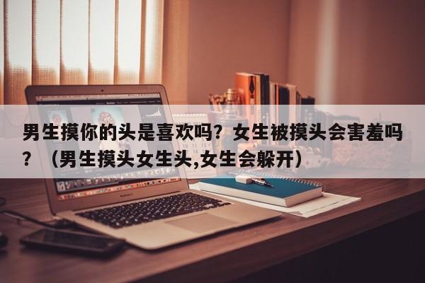男生摸你的头是喜欢吗？女生被摸头会害羞吗？（男生摸头女生头,女生会躲开）
