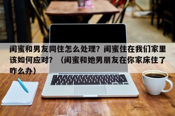 闺蜜和男友同住怎么处理？闺蜜住在我们家里该如何应对？（闺蜜和她男朋友在你家床住了咋么办）