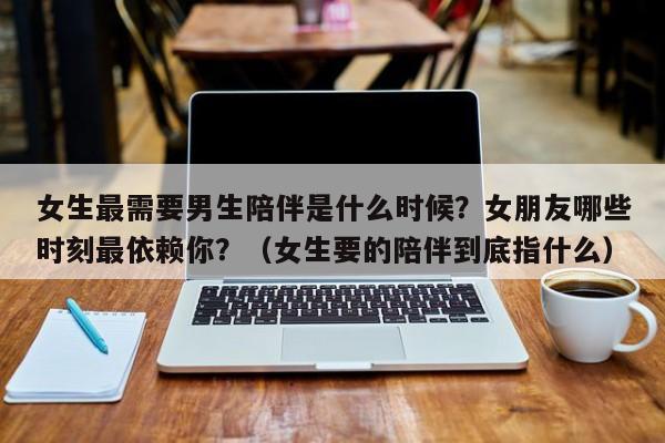 女生最需要男生陪伴是什么时候？女朋友哪些时刻最依赖你？（女生要的陪伴到底指什么）