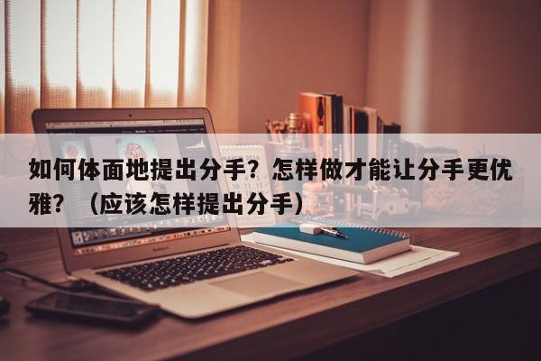 如何体面地提出分手？怎样做才能让分手更优雅？（应该怎样提出分手）