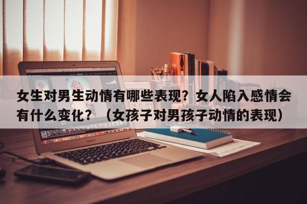 女生对男生动情有哪些表现？女人陷入感情会有什么变化？（女孩子对男孩子动情的表现）