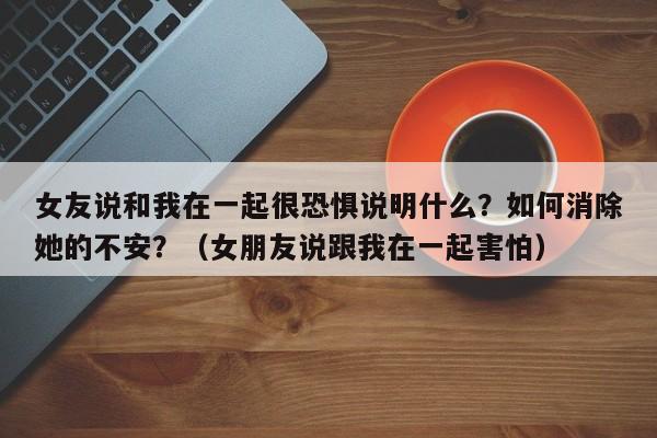 女友说和我在一起很恐惧说明什么？如何消除她的不安？（女朋友说跟我在一起害怕）