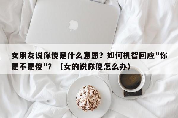 女朋友说你傻是什么意思？如何机智回应"你是不是傻"？（女的说你傻怎么办）
