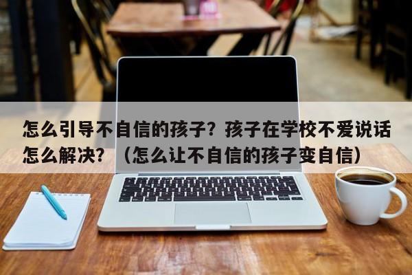 怎么引导不自信的孩子？孩子在学校不爱说话怎么解决？（怎么让不自信的孩子变自信）