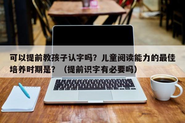 可以提前教孩子认字吗？儿童阅读能力的最佳培养时期是？（提前识字有必要吗）