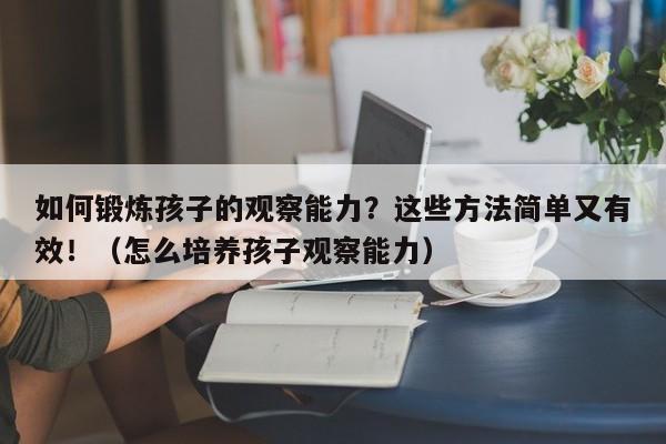 如何锻炼孩子的观察能力？这些方法简单又有效！（怎么培养孩子观察能力）