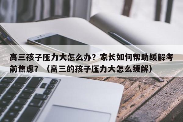 高三孩子压力大怎么办？家长如何帮助缓解考前焦虑？（高三的孩子压力大怎么缓解）