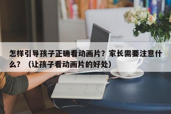 怎样引导孩子正确看动画片？家长需要注意什么？（让孩子看动画片的好处）