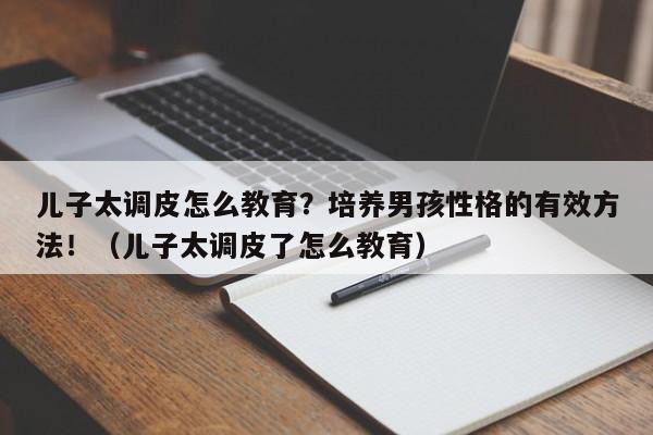 儿子太调皮怎么教育？培养男孩性格的有效方法！（儿子太调皮了怎么教育）