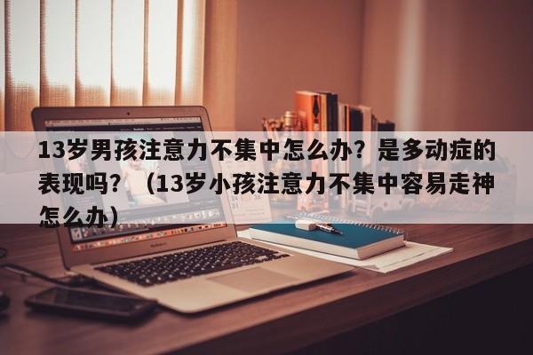 13岁男孩注意力不集中怎么办？是多动症的表现吗？（13岁小孩注意力不集中容易走神怎么办）