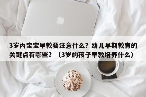 3岁内宝宝早教要注意什么？幼儿早期教育的关键点有哪些？（3岁的孩子早教培养什么）