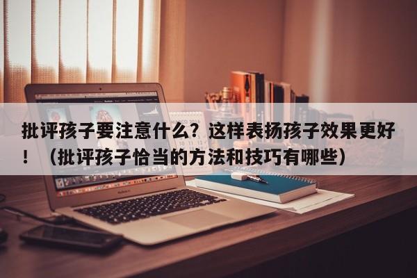 批评孩子要注意什么？这样表扬孩子效果更好！（批评孩子恰当的方法和技巧有哪些）