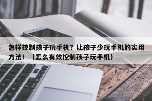怎样控制孩子玩手机？让孩子少玩手机的实用方法！（怎么有效控制孩子玩手机）